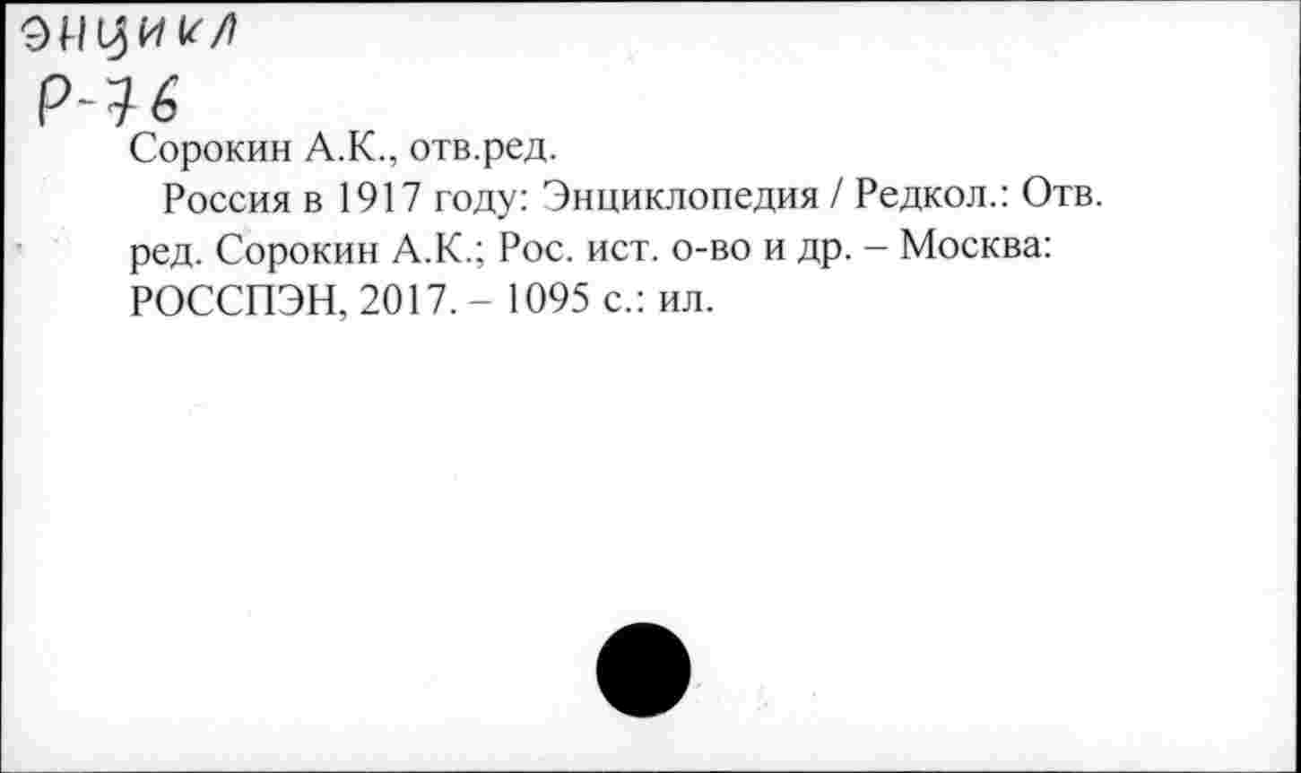 ﻿р~16
Сорокин А.К., отв.ред.
Россия в 1917 году: Энциклопедия / Редкол.: Отв. ред. Сорокин А.К.; Рос. ист. о-во и др. - Москва: РОССПЭН, 2017. - 1095 с.: ил.